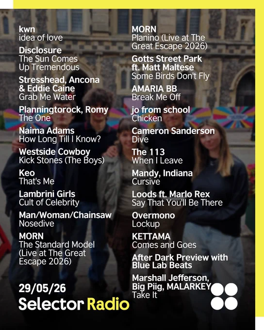 "Four band members (MORN) pose with Selector host Sian Eleri together on a Brighton street in front of a historic stone church building (FABRICA). The Selector Radio logo is in the bottom left corner, while the British Council logo (four circles) is in the top right. The border is yellow. The image is overlaid with a tracklist of artists and songs for Selector Radio dated 29/05/26. Tracklist in white reads: kwn - idea of love
Disclosure - The Sun Comes Up Tremendous
Stresshead, Ancona & Eddie Caine  - Grab Me Water
Planningtorock, Romy - The One
Naima Adams - How Long Till I Know?
Westside Cowboy - Kick Stones (The Boys)
Keo - That's Me
Lambrini Girls - Cult of Celebrity
Man/Woman/Chainsaw - Nosedive
MORN - The Standard Model (Live at The Great Escape 2026)
MORN - Planino (Live at The Great Escape 2026)
Gotts Street Park ft. Matt Maltese - Some Birds Don't Fly
AMARIA BB - Break Me Off
jo from school - Chicken
Cameron Sanderson - Dive (DMs Open)
The 113 - When I Leave
  more