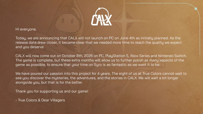 Hi everyone,
 
Today, we are announcing that CALX will not launch on PC on June 4th as initially planned. As the release date drew closer, it became clear that we needed more time to reach the quality we expect and you deserve.

CALX will now come out on October 8th, 2026 on PC, PlayStation 5, Xbox Series and Nintendo Switch. The game is complete, but these extra month will allow us to further polish as many aspects of the game as possible, to ensure that your time on Syro is as fantastic as we want it to be.
 
We have poured our passion into this project for 4 years. The eight of us at True Colors cannot wait to see you discover the mysteries, the adventures, and the stories in CALX. We will wait a bit longer alongside you, but that is for the better. 
 
Thank you for supporting us and the game!
 
- True Colors & Dear Villagers
