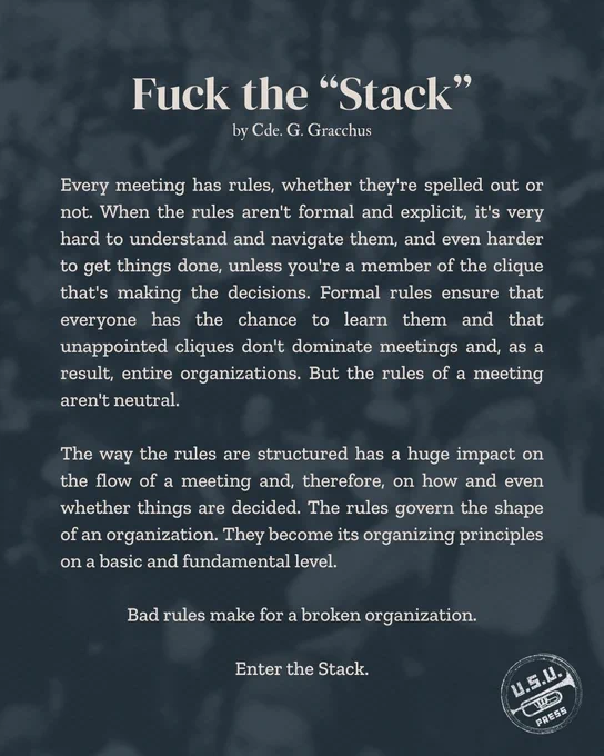 "Every meeting has rules, whether they're spelled out or not. When the rules aren't formal and explicit, it's very hard to understand and navigate them, and even harder to get things done, unless you're a member of the clique that's making the decisions. Formal rules ensure that everyone has the chance to learn them and that unappointed cliques don't dominate meetings and, as a result, entire organizations. But the rules of a meeting aren't neutral. The way the rules are structured has a huge impact on the flow of a meeting and, therefore, on how and even whether things are decided. The rules govern the shape of an organization. They become its organizing principles on a basic and fundamental level. Bad rules make for a broken organization. Enter the Stack."