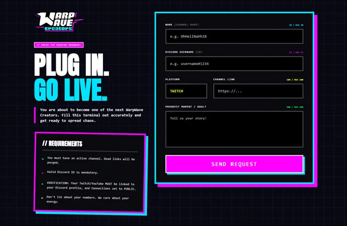 Link to the page:
https://warp-wave.com/creators/apply

Requirements:

- You must have an active channel. Dead links will be purged.
- Valid Discord ID is mandatory.
- VERIFICATION: Your Twitch/YouTube MUST be linked to your Discord profile, and Connections set to PUBLIC.
- Don't lie about your numbers. We care about your energy.