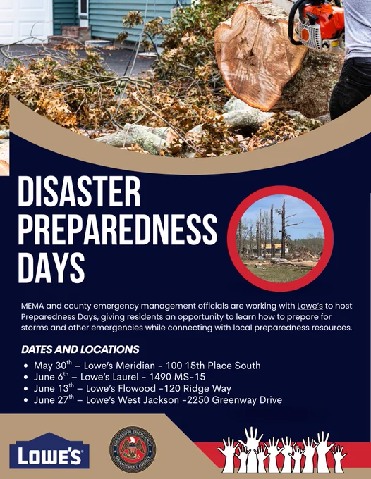 May be an image of text that says 'DISASTER PREPAREDNESS DAYS MEMA and county emergency management officials are working with Lowe's to host Preparedness Days, giving residents an opportunity to earn how prepare for storms and other emergencies while connecting with local preparedness resources. DATES AND LOCATIONS May 30 Lowe's Meridian- 100 15th Place South June 6t Lowe's Laurel 1490 MS-15 June 13th- -Lowe's Flowood -120 Ridge Way June 27th Lowe's West Jackson -2250 Greenway Drive LOWE'S'
