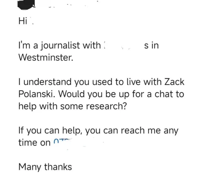Hi. I'm a journalist with X in Westminster. I understand you used to live with Zack Polanski. Would you be up for a chat to help with some research? If you can help you can reach me any time on x. Many thanks. 