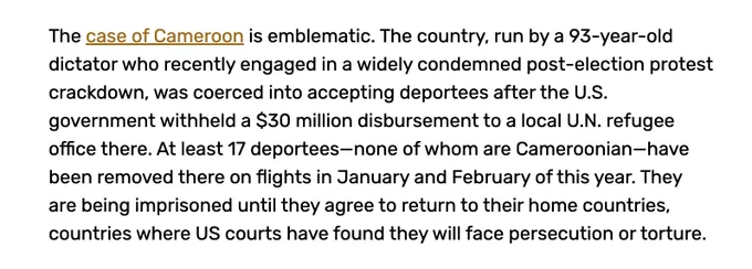 The case of Cameroon is emblematic. The country, run by a 93-year-old dictator who recently engaged in a widely condemned post-election protest crackdown, was coerced into accepting deportees after the U.S. government withheld a $30 million disbursement to a local U.N. refugee office there. At least 17 deportees—none of whom are Cameroonian—have been removed there on flights in January and February of this year. They are being imprisoned until they agree to return to their home countries, countries where US courts have found they will face persecution or torture.