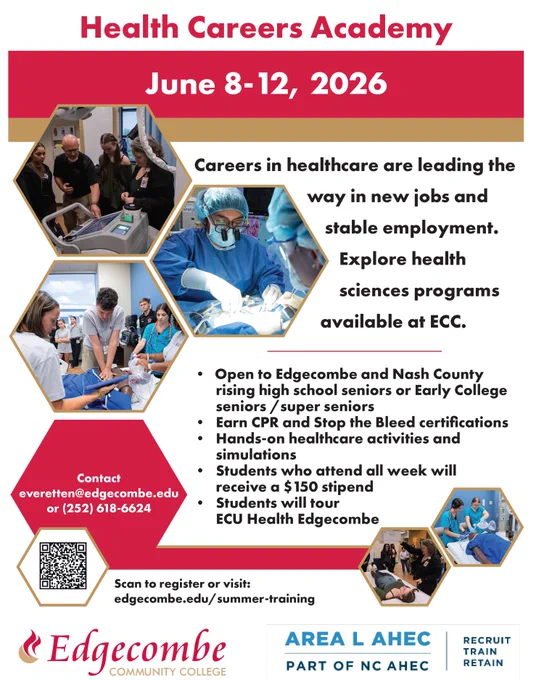 Edgecombe Community College Health Careers Academy
June 8-12, 2026
Careers in healthcare are leading the way in new jobs and stable employment. Explore health sciences programs available at ECC.
Open to Edgecombe and Nash County
rising high school seniors or Early College
seniors /super seniors
• Earn CPR and Stop the Bleed certifications
• Hands-on healthcare activities and simulations
• Students who attend all week will
receive a $150 stipend
• Students will tour
ECU Health Edgecombe
Area L AHEC
