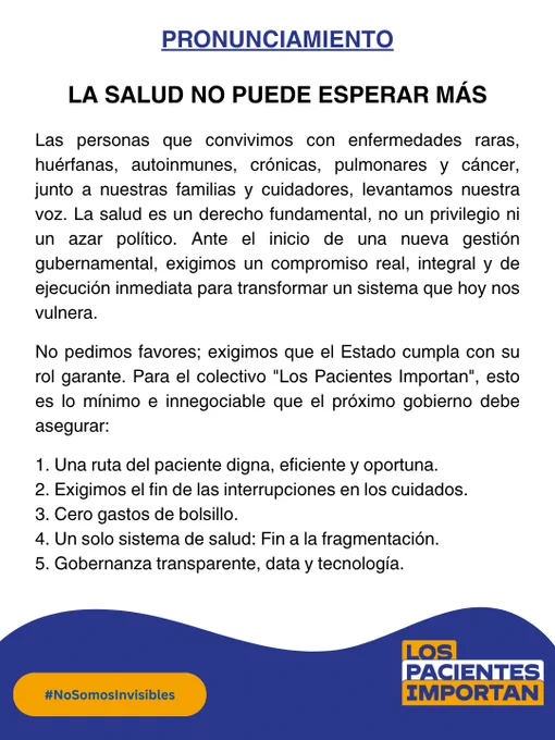 📢 Pronunciamiento de los integrantes del Colectivo Los Pacientes Importan
¡La salud no puede esperar más!
Las personas que convivimos con enfermedades raras, huérfanas, autoinmunes, crónicas, pulmonares y cáncer, junto a nuestras familias y cuidadores, levantamos nuestra voz. La salud es un derecho fundamental, no un privilegio ni un azar político. Ante el inicio de una nueva gestión gubernamental, exigimos un compromiso real, integral y de ejecución inmediata para transformar un sistema que hoy nos vulnera.
No pedimos favores; exigimos que el Estado cumpla con su rol garante. Para el colectivo "Los Pacientes Importan", esto es lo mínimo e innegociable que el próximo gobierno debe asegurar 👇:
1. Una ruta del paciente digna, eficiente y oportuna
2. Exigimos el fin de las interrupciones en los cuidados:
3. Cero gastos de bolsillo
4. Un solo sistema de salud: Fin a la fragmentación
5. Gobernanza transparente, data y tecnología
"Sin salud no hay futuro, y sin los pacientes no hay reforma