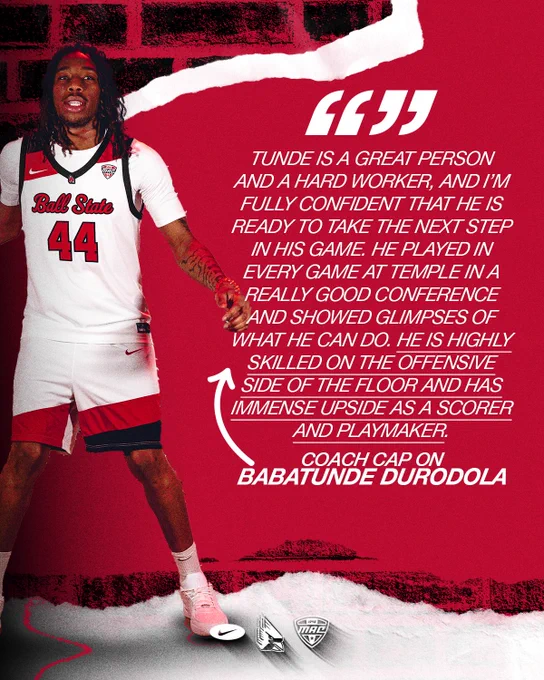 Quote graphic for Babatunde Durodola featuring Durodola in a white Ball State men's basketball uniform
Text:
Tunde is a great person and a hard worker, and I'm fully confident that he is ready to take the next step in his game. He played in every game at Temple in a really good conference and showed glimpses of what he can do. He is highly skilled on the offensive side of the floor and has immense upside as a scorer and playmaker.
Coach Cap on Babatunde Durodola