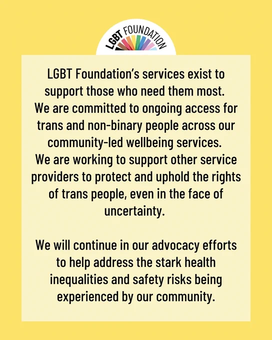 LGBT Foundation’s services exist to support those who need them most. 
We are committed to ongoing access for trans and non-binary people across our community-led wellbeing services. 
We are working to support other service providers to protect and uphold the rights of trans people, even in the face of uncertainty. 

We will continue in our advocacy efforts to help address the stark health inequalities and safety risks being experienced by our community.
