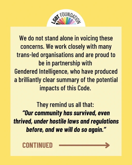 We do not stand alone in voicing these concerns. We work closely with many trans-led organisations and are proud to be in partnership with 
Gendered Intelligence, who have produced a brilliantly clear summary of the potential impacts of this Code. 

They remind us all that: 
“Our community has survived, even thrived, under hostile laws and regulations before, and we will do so again.”
