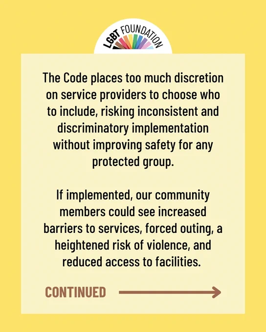 The Code places too much discretion on service providers to choose who to include, risking inconsistent and discriminatory implementation without improving safety for any protected group.

If implemented, our community members could see increased barriers to services, forced outing, a heightened risk of violence, and reduced access to facilities. 