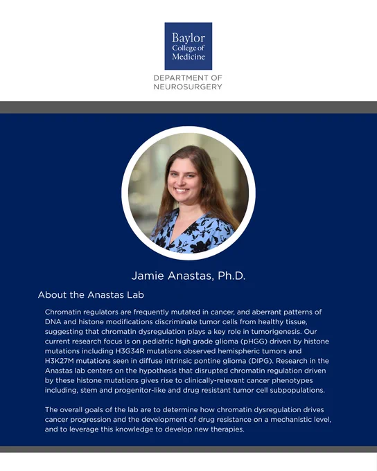 Jamie Anastas, Ph.D.

About the Anastas Lab:
Chromatin regulators are frequently mutated in cancer, and aberrant patterns of DNA and histone modifications discriminate tumor cells from healthy tissue, suggesting that chromatin dysregulation plays a key role in tumorigenesis. Our current research focus is on pediatric high grade glioma (pHGG) driven by histone mutations including H3G34R mutations observed hemispheric tumors and H3K27M mutations seen in diffuse intrinsic pontine glioma (DIPG). Research in the Anastas lab centers on the hypothesis that disrupted chromatin regulation driven by these histone mutations gives rise to clinically-relevant cancer phenotypes including, stem and progenitor-like and drug resistant tumor cell subpopulations.

The overall goals of the lab are to determine how chromatin dysregulation drives cancer progression and the development of drug resistance on a mechanistic level, and to leverage this knowledge to develop new therapies.