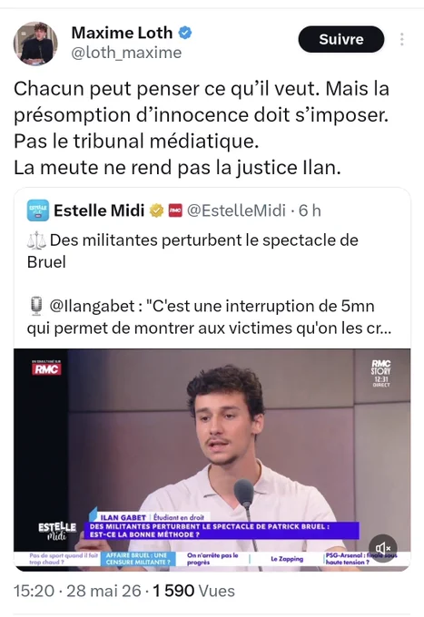 ​Cette image est une capture d'écran d'une publication sur le réseau social X (anciennement Twitter) provenant du compte de Maxime Loth (@loth_maxime), publiée le 28 mai 2026.
​Contenu du texte de la publication :
Le message de Maxime Loth indique : « Chacun peut penser ce qu’il veut. Mais la présomption d’innocence doit s’imposer. Pas le tribunal médiatique. La meute ne rend pas la justice Ilan. »
​Contenu du retweet intégré :
Maxime Loth partage un tweet de l'émission Estelle Midi (@EstelleMidi), publié 6 heures plus tôt. Le texte de ce tweet contient une balance de la justice en émoji et indique : « Des militantes perturbent le spectacle de Bruel ». Il cite également un propos de @Ilangabet : « "C’est une interruption de 5mn qui permet de montrer aux victimes