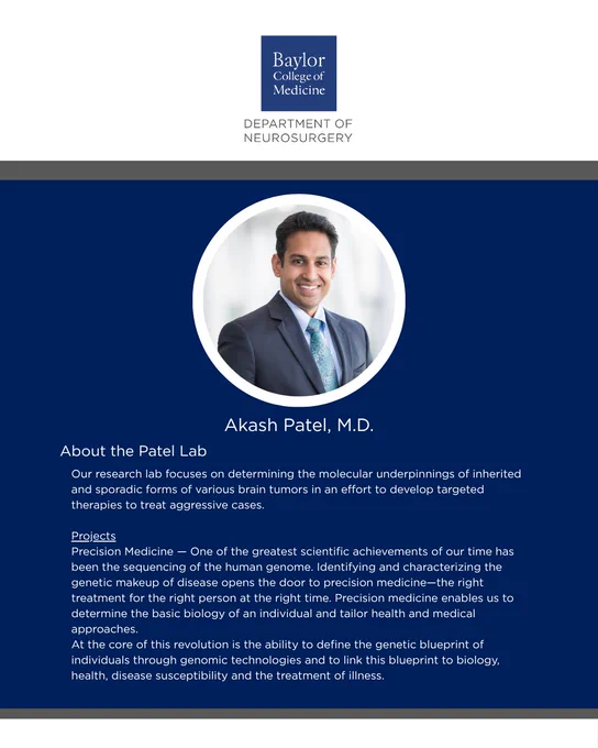 Akash Patel, M.D.

About the Patel Lab:
Our research lab focuses on determining the molecular underpinnings of inherited and sporadic forms of various brain tumors in an effort to develop targeted therapies to treat aggressive cases. 

Projects
Precision Medicine — One of the greatest scientific achievements of our time has been the sequencing of the human genome. Identifying and characterizing the genetic makeup of disease opens the door to precision medicine—the right treatment for the right person at the right time. Precision medicine enables us to determine the basic biology of an individual and tailor health and medical approaches. 
At the core of this revolution is the ability to define the genetic blueprint of individuals through genomic technologies and to link this blueprint to biology, health, disease susceptibility and the treatment of illness. 