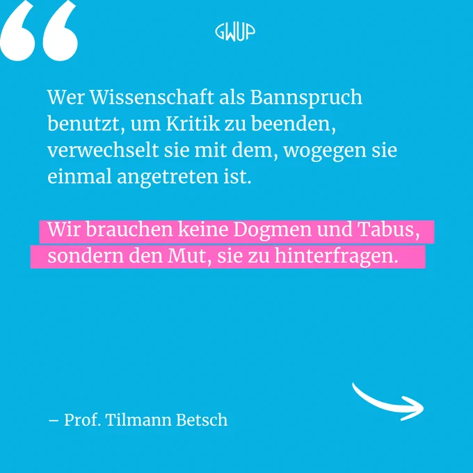 "Wer Wissenschaft als Bannspruch benutzt, um Kritik zu beenden, verwechselt sie mit dem, wogegen sie einmal angetreten ist. Wir brauchen keine Dogmen und Tabus, sondern den Mut, sie zu hinterfragen." – Prof. Tilmann Betsch