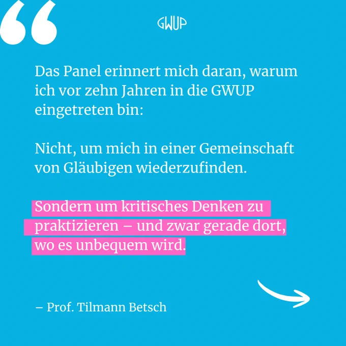 "Das Panel erinnert mich daran, warum ich vor zehn Jahren in die GWUP eingetreten bin: Nicht, um mich in einer Gemeinschaft von Gläubigen wiederzufinden. Sondern um kritisches Denken zu praktizieren – und zwar gerade dort, wo es unbequem wird." – Prof. Tilmann Betsch