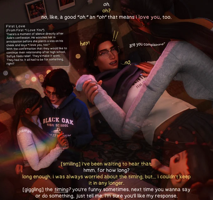 - safiya: oh.
- jude: oh?
- safiya: no, like, a good “oh.” an “oh” that means i love you, too. 
- jude: [smiling] i’ve been waiting to hear that.
- safiya: hmm. for how long?
- jude: long enough. i was always worried about the timing, but... i couldn’t keep it in any longer.
- safiya: [giggling] the timing? you’re funny sometimes. next time you wanna say or do something, just tell me. i’m sure you’ll like my response. 

[moodlet] 
There’s a moment of silence directly after Jude’s confession. He watches her in anticipation before she plants a kiss on his cheek and says “I love you, too.” 
With the confirmation that they would like to continue their relationship after high school, Safiya feels relief. They’d make it work. They had to. It all had to be for something, right? 