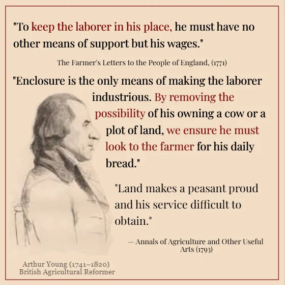 Quotes from Arthur Young. 

"To keep the laborer in his place, he must have no other means of support but his wages." "Enclosure is  the only means of making the laborer industrious. By removing the possibility of his owning a cow or plot of land, we ensure he must look to the farmer for his daily bread." "Land makes a peasant proud and his service difficult to obtain."