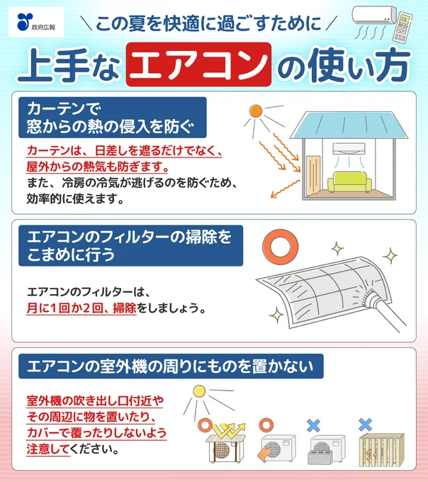 この夏を快適に過ごすために。上手なエアコンの使い方。カーテンで窓からの熱の侵入を防ぐ。カーテンは、日差しを遮るだけでなく、屋外からの熱気も防ぎます。また、冷房の冷気が逃げるのを防ぐため、効率的に使えます。エアコンのフィルターの掃除をこまめに行う。エアコンのフィルターは、月に1回か2回、掃除をしましょう。エアコンのしつがい機の周りにものを置かない。しつがい機の吹き出しぐち付近やその周辺に物を置いたり、カバーで覆ったりしないよう注意してください。