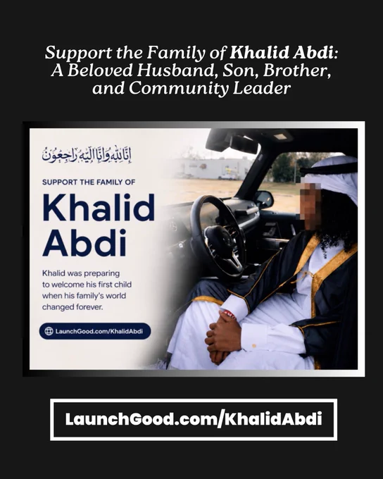 Text reading “Support the Family of Khalid Abdi:
A Beloved Husband, Son, Brother, and Community Leader
إِنَّالِلّهُ وَانَّا إلَّيَّهُ رَاجِعُونُ
SUPPORT THE FAMILY OF
Khalid Abdi
Khalid was preparing to welcome his first child when his family's world changed forever.
® LaunchGood.com/KhalidAbdi
LaunchGood.com/KhalidAbdi”