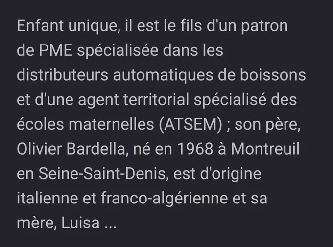 Screen de wikipedia :
"Enfant unique, il est le fils d'un patron de PME spécialisée dans les distributeurs automatiques de boissons et d'une agent territorial spécialisé des écoles maternelles (ATSEM) ; son père, Olivier Bardella, né en 1968 à Montreuil en Seine-Saint-Denis, est d'origine italienne et franco-algérienne et sa mère, Luisa ..."