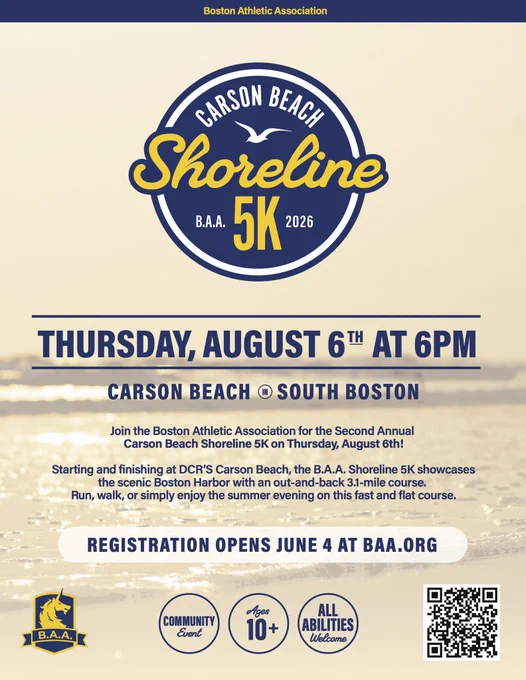 Graphic promoting the 2026 B.A.A. Carson Beach Shoreline 5K:
“Join the Boston Athletic Association for the Second Annual Carson Beach Shoreline 5K on Thursday, August 6th!
Starting and finishing at DCR'S Carson Beach, the B.A.A. Shoreline 5K showcases the scenic Boston Harbor with an out-and-back 3.1-mile course.
Run, walk, or simply enjoy the summer evening on this fast and flat course.
REGISTRATION OPENS JUNE 4 AT BAA.ORG”