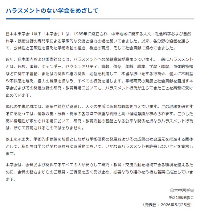 ハラスメントのない学会をめざして

日本中東学会（以下「本学会」）は、1985年に設立され、中東地域に関する人文・社会科学および自然科学・技術分野の専門家による学際的な交流と協力の場を築いてきました。以来、各分野の協働を通じて、公共性と国際性を備えた学術活動の推進、後進の育成、そして社会貢献に努めてきました。

近年、日本国内および国際社会では、ハラスメントへの問題意識が高まっています。一般にハラスメントとは、民族、国籍、ジェンダー、セクシュアリティ、宗教、信条、年齢、職業、学歴・職歴、身体的特徴などに関する言動、または力関係や権力関係、地位を利用して、不当な扱いをする行為や、個人に不利益や不快感を与え、個人の尊厳を損なう、すべての行為を指します。学術研究の発展と社会貢献を目指す本学会およびその関連分野の研究・教育現場においても、ハラスメント行為が生じてきたことを真摯に受け止めています。

現代の中東地域では、紛争や対立が継続し、人々の生活に深刻な影響を与えています。この地域を研究するにあたっては、情報収集・分析・提示の各段階で慎重な判断と高い倫理意識が求められます。こうした高い倫理性が求められる場において、研究・教育活動の基盤となる公平な関係を損なうハラスメント行為は、断じて容認されるものではありません。

以上をふまえ、学術的多様性を前提としながら学術研究の発展およびその成果の社会還元を推進する団体として、私たちは学会が関わるあらゆる活動において、いかなるハラスメントも許容しないことを宣言します。

本学会は、会員および関係するすべての人が安心して研究・教育・交流活動を継続できる環境を整えるために、会員の皆さまからのご意見・ご提案を広く受け止め、必要な取り組みを今後も着実に推進していきます。

日本中東学会
第21期理事会
（発表日：2026年5月25日）