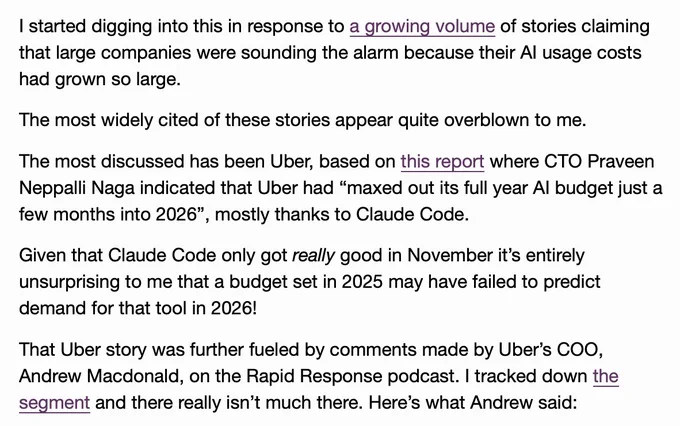I started digging into this in response to a growing volume of stories claiming that large companies were sounding the alarm because their AI usage costs had grown so large.

The most widely cited of these stories appear quite overblown to me.

The most discussed has been Uber, based on this report where CTO Praveen Neppalli Naga indicated that Uber had “maxed out its full year AI budget just a few months into 2026”, mostly thanks to Claude Code.

Given that Claude Code only got really good in November it’s entirely unsurprising to me that a budget set in 2025 may have failed to predict demand for that tool in 2026!

That Uber story was further fueled by comments made by Uber’s COO, Andrew Macdonald, on the Rapid Response podcast. I tracked down the segment and there really isn’t much there. Here’s what Andrew said:
