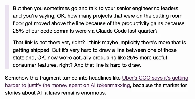 But then you sometimes go and talk to your senior engineering leaders and you’re saying, OK, how many projects that were on the cutting room floor got moved above the line because of the productivity gains because 25% of our code commits were via Claude Code last quarter?

That link is not there yet, right? I think maybe implicitly there’s more that is getting shipped. But it’s very hard to draw a line between one of those stats and, OK, now we’re actually producing like 25% more useful consumer features, right? And that line is hard to draw.

Somehow this fragment turned into headlines like Uber’s COO says it’s getting harder to justify the money spent on AI tokenmaxxing, because the market for stories about AI failures remains enormous.
