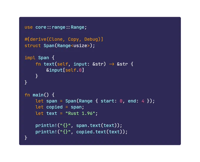 use core::range::Range;

#[derive(Clone, Copy, Debug)]
struct Span(Range<usize>);

impl Span {
    fn text(self, input: &str) -> &str {
        &input[self.0]
    }
}

fn main() {
    let span = Span(Range { start: 0, end: 4 });
    let copied = span;
    let text = "Rust 1.96";

    println!("{}", span.text(text));
    println!("{}", copied.text(text));
}