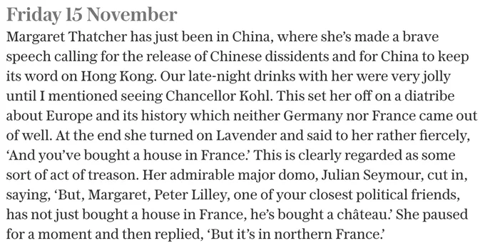 Extract from Chris Patten's diaries.

Friday 15 November 1996
Margaret Thatcher has just been in China, where she’s made a brave speech calling for the release of Chinese dissidents and for China to keep its word on Hong Kong. Our late-night drinks with her were very jolly until I mentioned seeing Chancellor Kohl. This set her off on a diatribe about Europe and its history which neither Germany nor France came out of well. At the end she turned on Lavender and said to her rather fiercely, ‘And you’ve bought a house in France.’ This is clearly regarded as some sort of act of treason. Her admirable major domo, Julian Seymour, cut in, saying, ‘But, Margaret, Peter Lilley, one of your closest political friends, has not just bought a house in France, he’s bought a château.’ She paused for a moment and then replied, ‘But it’s in northern France.’

