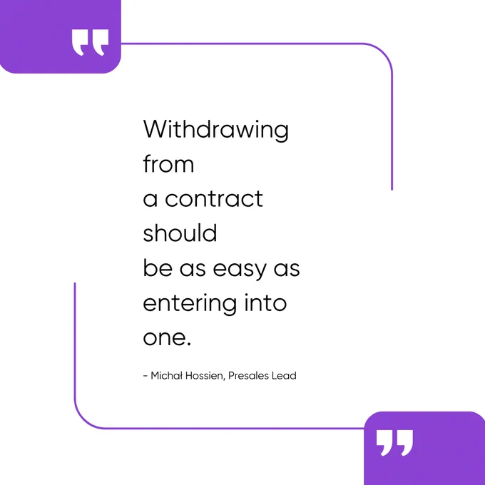 A minimalist quote graphic on a light gray background. Decorative purple quotation mark icons appear in the top-left and bottom-right corners, connected by a thin purple outline frame that partially surrounds the content. In the center, large black text reads: “Withdrawing from a contract should be as easy as entering into one.” Below the quote, in smaller text, is the attribution: “– Michał Hossien, Presales Lead.” The overall design is clean, modern, and professional, using purple brand accents and ample white space.