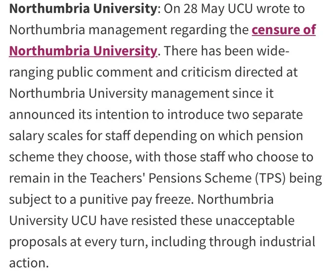 Northumbria University: On 28 May UCU wrote to Northumbria management regarding the censure of Northumbria University. There has been wide-ranging public comment and criticism directed at Northumbria University management since it announced its intention to introduce two separate salary scales for staff depending on which pension scheme they choose, with those staff who choose to remain in the Teachers' Pensions Scheme (TPS) being subject to a punitive pay freeze. Northumbria University UCU have resisted these unacceptable proposals at every turn, including through industrial action.