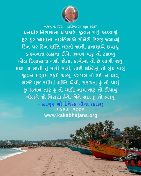 The Gujarati Hymn from KakaBhajans, 
"ઘનઘોર નિરાશાના અંધકારે, જીવન મારું અટવાયું
દૂર દૂર આશાના તારલિયાએ સોનેરી કિરણ જગાવ્યું
દિન પર દિન શક્તિ ઘટતી જાતી, હતાશાએ છવાયું
ડગમગતા શ્રદ્ધાના દીપે, જીવન મારું તો ટકાવ્યું
બોલ દિલાસાના નથી જોતા, કામોમાં તો છે લાગી જાવું
દયા ના ખાતી તું મારી માડી, તારી શક્તિનું તો બુંદ માગું
જીવન સંગ્રામ રહેશે ચાલુ, ડગમગ તો કદી ન થાવું
ભરજે મુજ કર્મોમાં શક્તિ એવી, સફળતા હું તો પામું
છું સંતાન તારું હું તો માડી, નામ તારું તો દીપાવું
વીંટાયે જો નિરાશા હૈયે, એને સદા હું તો હટાવું"