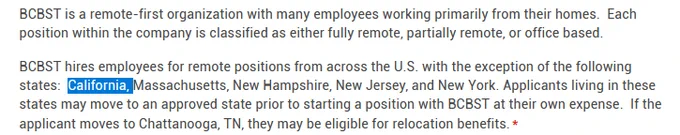 BCBST is a remote-first organization with many employees working primarily from their homes.  Each position within the company is classified as either fully remote, partially remote, or office based.

BCBST hires employees for remote positions from across the U.S. with the exception of the following states:  California, Massachusetts, New Hampshire, New Jersey, and New York. Applicants living in these states may move to an approved state prior to starting a position with BCBST at their own expense.  If the applicant moves to Chattanooga, TN, they may be eligible for relocation benefits.*