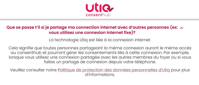 Extrait des FAQ Utiq:
Que se passe t’il si je partage ma connection internet avec d’autres personnes (ex: vous utilisez une connexion internet fixe)?

La technologie Utiq est liée à la connexion internet.

Cela signifie que toutes personnes partageant la même connexion auront le même accès au consenthub et pourront gérer les consentements liés à cette connexion. Par exemple, lorsque vous utilisez une connexion partagée avec les autres membres du foyer ou si vous faites un partage de connexion depuis votre téléphone.

Veuillez consulter notre Politique de protection des données personnelles d’Utiq pour plus d’informations.