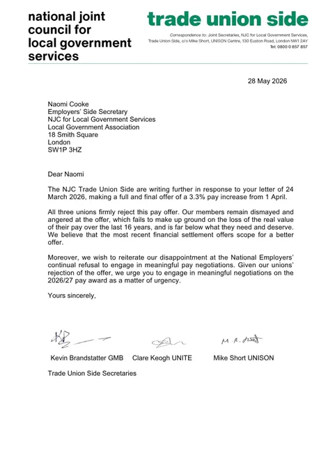 Letter to the Employers’ Side Secretary, Naomi Cooke, 28 May: 
Dear Naomi

The NJC Trade Union Side are writing further in response to your letter of 24March 2026, making a full and final offer of a 3.3% pay increase from 1 April.

All three unions firmly reject this pay offer. Our members remain dismayed and angered at the offer, which fails to make up ground on the loss of the real value of their pay over the last 16 years, and is far below what they need and deserve.

We believe that the most recent financial settlement offers scope for a better offer.

Moreover, we wish to reiterate our disappointment at the National Employers’continual refusal to engage in meaningful pay negotiations. 

Given our unions’ rejection of the offer, we urge you to engage in meaningful negotiations on the2026/27 pay award as a matter of urgency.

Yours sincerely,
Kevin Brandstatter GMB 
Clare Keogh UNITE 
Mike Short UNISON
Trade Union Side Secretaries 
