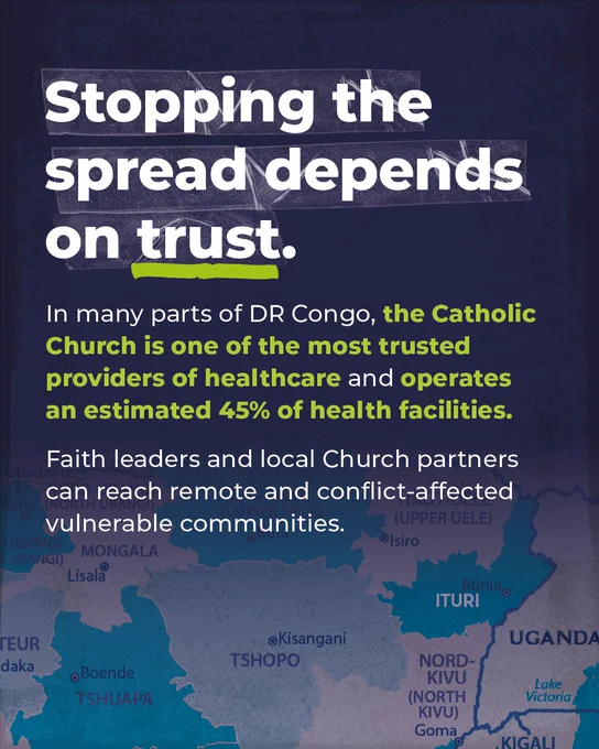 Stopping the spread depends on trust.

In many parts of DR Congo, the Catholic Church is one of the most trusted providers of healthcare and operates an estimated 45% of health facilities. 

Faith leaders and local Church partners can reach remote and conflicted-affected vulnerable communities." 