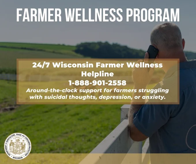 Text: Farmer Wellness Program 

Farmer on the phone and farm field in the background and text: 24/7 Wisconsin Farmer Wellness Helpline
1-888-901-2558
Around-the-clock support for farmers struggling with suicidal thoughts, depression, or anxiety.

Wisconsin Department of Agriculture, Trade and Consumer Protection logo