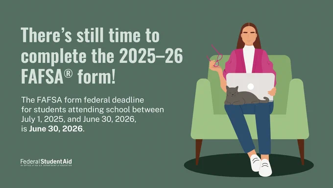There’s still time to complete the 2025–26 FAFSA form! The FAFSA form federal deadline for students attending school between July 1, 2025, and June 30, 2026, is June 30, 2026. 