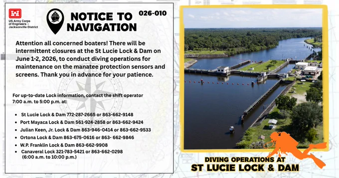 Attention all concerned boaters! There will be intermittent closures at the St Lucie Lock & Dam on June 1-2, 2026, to conduct diving operations for maintenance on the manatee protection sensors and screens. Thank you in advance for your patience. \n\nFor up-to-date Lock information, contact the shift operator 7:00 a.m. to 5:00 p.m. at:\n              \n St Lucie Lock & Dam 772-287-2665 or 863-662-9148\nPort Mayaca Lock & Dam 561-924-2858 or 863-662-9424\nJulian Keen, Jr. Lock & Dam 863-946-0414 or 863-662-9533\nOrtona Lock & Dam 863-675-0616 or 863- 662-9846\nW.P. Franklin Lock & Dam 863-662-9908\n Canaveral Lock 321-783-5421 or 863-662-0298\n         (6:00 a.m. to 10:00 p.m.)