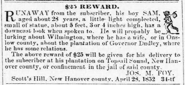 $25 REWARD. RUNAWAY from the subscriber, his boy SAM, aged about 28 years, a little light complected, small of statue, about 5 feet, 3 or 4 inches high, has a downcast look when spoken to. He will probably be lurking about Wilmington, where he has a wife, or in Onslow county, about the plantation of Governor Dudley, where he has some relations. The above reward of $25 will be given for his delivery to the subscriber at his plantation on Topsail Sound, New Hanover county, or confinement in the jail of said county. JOS. [Joseph] M. FOY. Scott's Hill, New Hanover county, April 28, 1852 34-tf