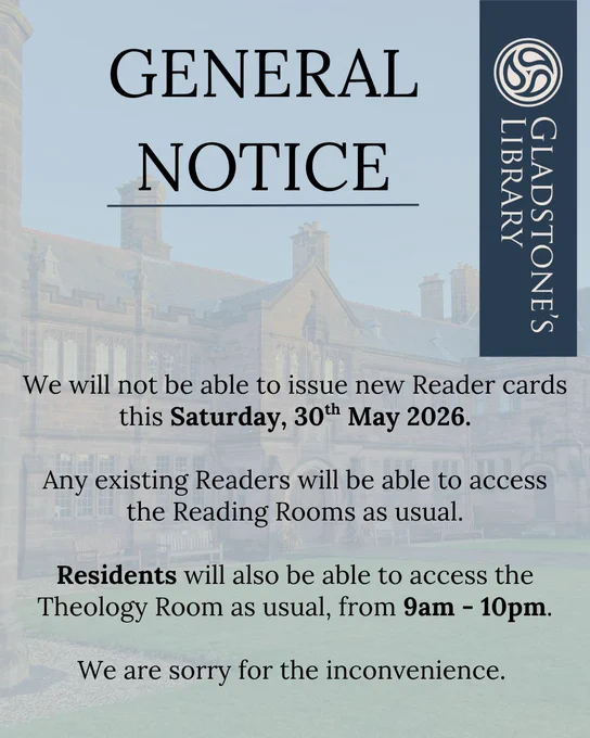 A notice, which reads: 

General Notice.
 
We will not be able to issue new Reader cards this Saturday, 30th May 2026.

Any existing Readers will be able to access the Reading Rooms as usual. We will be able to issue new cards from Sunday, 31st May.

Residents will also be able to access the Theology room as usual, from 9am - 10pm. 

We are sorry for the inconvenience. 