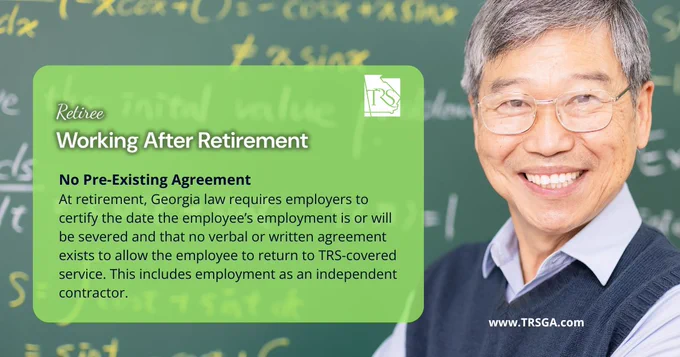 Older man smiling and standing in front of a chalkboard. Green box with white and black text reminding TRSGA retirees that Georgia law requires employers to certify the date the employee’s employment is or will be severed and that no verbal or written agreement exists to allow the employee to return to TRS-covered service.