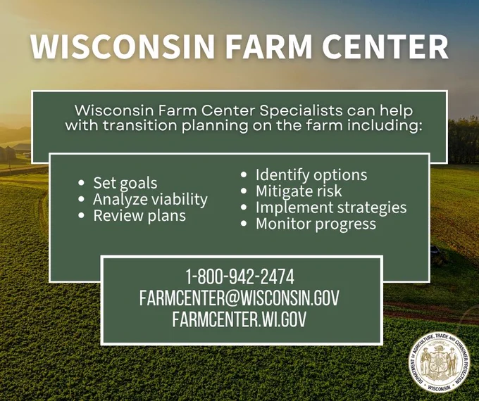Farm field and text: Wisconsin Farm Center

Wisconsin Farm Center Specialists can help with transition planning on the farm including:

- Set goals
- Analyze viability
- Review plans
- Identify options
- Mitigate risk
- Implement strategies
- Monitor progress

1-800-942-2474  
farmcenter@wisconsin.gov 
farmcenter.wi.gov

Wisconsin Department of Agriculture, Trade and Consumer Protection logo