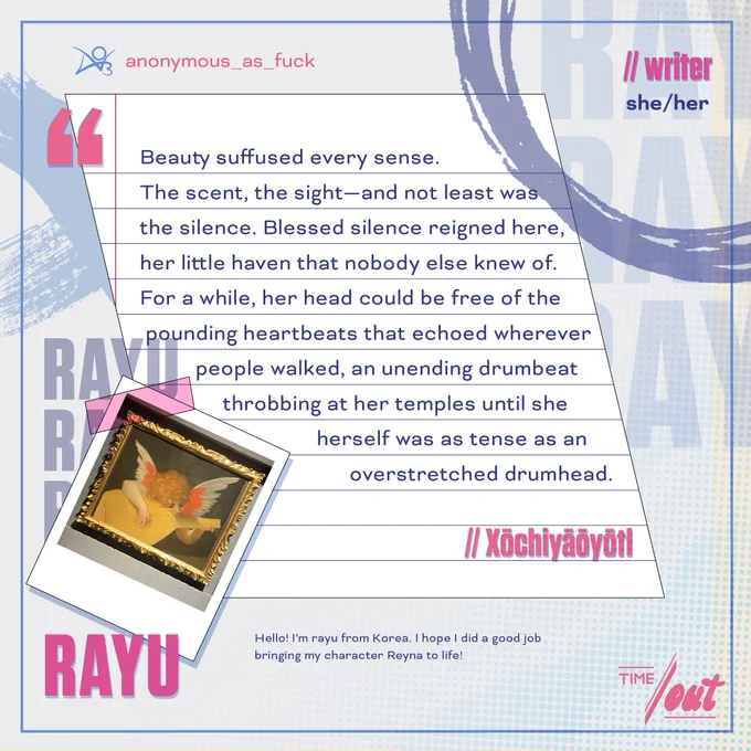 A writer preview of Reyna from VALORANT by Riot Games, which reads: "Beauty suffused every sense. The scent, the sight—and not least was 
the silence. Blessed silence reigned here, her little haven that nobody else knew of. For a while, her head could be free of the pounding heartbeats that echoed wherever people walked, an unending drumbeat throbbing at her temples until she herself was as tense as an overstretched drumhead." Titled "Xōchiyāōyōtl"

The introduction reads as follows: Rayu (she/her), writer with the following bio: "Hello! I'm rayu from Korea. I hope I did a good job 
bringing my character Reyna to life!"