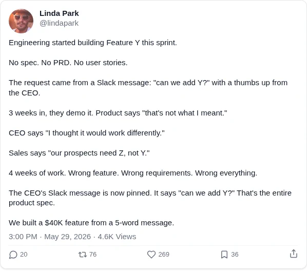 Engineering started building Feature Y this sprint.

No spec. No PRD. No user stories.

The request came from a Slack message: "can we add Y?" with a thumbs up from the CEO.

3 weeks in, they demo it. Product says "that's not what I meant."

CEO says "I thought it would work differently."

Sales says "our prospects need Z, not Y."

4 weeks of work. Wrong feature. Wrong requirements. Wrong everything.

The CEO's Slack message is now pinned. It says "can we add Y?" That's the entire product spec.

We built a $40K feature from a 5-word message.