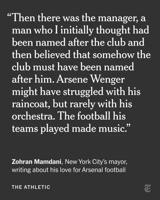 Zohran Mamdani, New York City’s mayor, writing about his love for Arsenal football: “Then there was the manager, a man who I initially thought had been named after the club and then believed that somehow the club must have been named after him. Arsene Wenger might have struggled with his raincoat, but rarely with his orchestra. The football his teams played made music.”