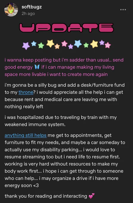i wanna keep posting but i'm sadder than usual.. send good energy
if i can manage making my living
space more livable i want to create more again
i'm gonna be a silly bug and add a desk/furniture fund to my throne? i would appreciate all the help i can get because rent and medical care are leaving me with nothing really left
i was hospitalized due to traveling by train with my weakened immune system.
anything still helps me get to appointments, get furniture to fit my needs, and maybe a car someday to actually use my disability parking... i would love to resume streaming too but i need life to resume first. working is very hard without resources to make my body work first... i hope i can get through to someone who can help... i may organize a drive if i have more energy soon <3
thank you for reading and interacting