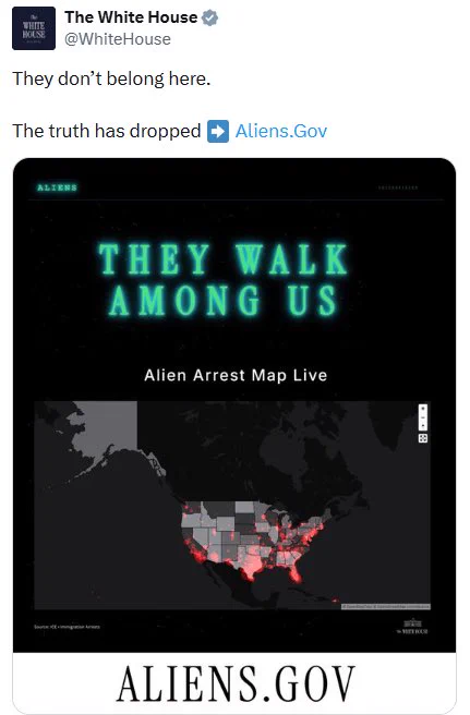 Alt text:
Screenshot of a post from the White House X (formerly Twitter) account. The post reads: “They don’t belong here. The truth has dropped ➡️ Aliens.Gov.” Below is a promotional graphic with the headline “THEY WALK AMONG US” above a map of the United States labeled “Alien Arrest Map Live,” showing red-highlighted locations across the country. The bottom of the graphic displays the website name “ALIENS.GOV.” The design uses a dark, science-fiction-inspired aesthetic with glowing green text reminiscent of alien-themed media.