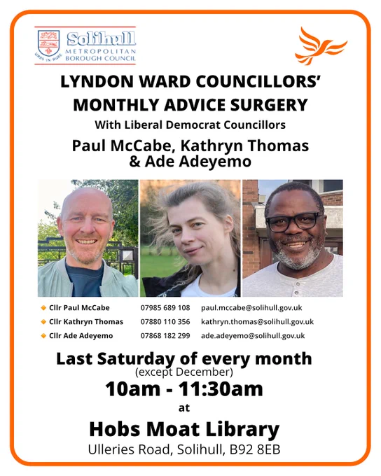 Lyndon Ward Councillors' Advice Surgery with Liberal Democrat Councillors Paul McCabe, Kathryn Thomas & Ade Adeyemo.  Last Saturday of every month (except December) 10am - 11:30pm at Hobs Moat Library, Ulleries Road, Solihull, B92 8EB.