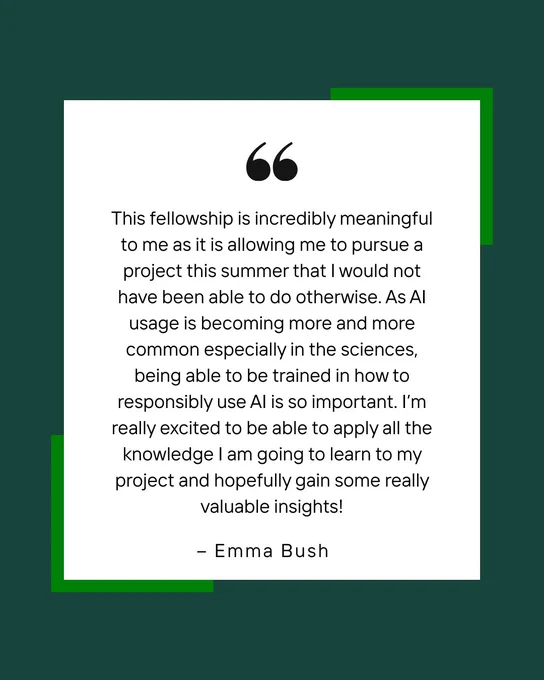 A green and white square with quote marks and the following text: This fellowship is incredibly meaningful to me as it is allowing me to pursue a project this summer that I would not have been able to do otherwise. As AI usage is becoming more and more common especially in the sciences, being able to be trained in how to responsibly use AI is so important. I’m really excited to be able to apply all the knowledge I am going to learn to my project and hopefully gain some really valuable insights!
